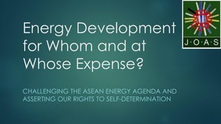 Energy Development
for Whom and at
Whose Expense?
CHALLENGING THE ASEAN ENERGY AGENDA AND
ASSERTING OUR RIGHTS TO SELF-DETERMINATION
 
