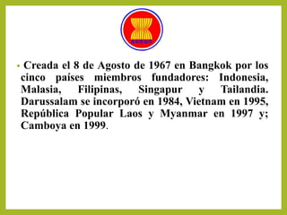 • Creada el 8 de Agosto de 1967 en Bangkok por los
cinco países miembros fundadores: Indonesia,
Malasia, Filipinas, Singapur y Tailandia.
Darussalam se incorporó en 1984, Vietnam en 1995,
República Popular Laos y Myanmar en 1997 y;
Camboya en 1999.
 