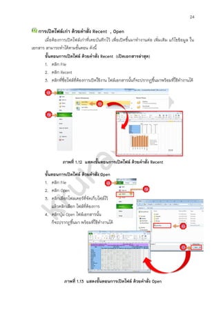24

   การเปิดไฟล์เก่า ด้วยคาสั่ง Recent , Open
      เมื่อต้องการเปิดไฟล์เก่าที่เคยบันทึกไว้ เพื่อเปิดขึ้นมาทางานต่อ เพิ่มเติม แก้ไขข้อมูล ใน
เอกสาร สามารถทาได้ตามขั้นตอน ดังนี้
      ขั้นตอนการเปิดไฟล์ ด้วยคาสั่ง Recent (เปิดเอกสารล่าสุด)
      1. คลิก File
      2. คลิก Recent
      3. คลิกที่ชื่อไฟล์ที่ต้องการเปิดใช้งาน ไฟล์เอกสารนันก็จะปรากฏขึ้นมาพร้อมที่ใช้ทางานได้
                                                           ้




                  ภาพที่ 1.12 แสดงขั้นตอนการเปิดไฟล์ ด้วยคาสั่ง Recent

       ขั้นตอนการเปิดไฟล์ ด้วยคาสั่ง Open
       1. คลิก File
       2. คลิก Open
       3. คลิกเลือกโฟลเดอร์ที่จัดเก็บไฟล์ไว้
           แล้วคลิกเลือก ไฟล์ที่ต้องการ
       4. คลิกปุ่ม Open ไฟล์เอกสารนัน ้
           ก็จะปรากฏขึ้นมา พร้อมที่ใช้ทางานได้




                  ภาพที่ 1.13 แสดงขั้นตอนการเปิดไฟล์ ด้วยคาสั่ง Open
 