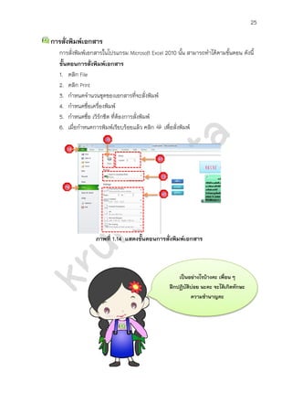 25

การสั่งพิมพ์เอกสาร
   การสั่งพิมพ์เอกสารในโปรแกรม Microsoft Excel 2010 นั้น สามารถทาได้ตามขั้นตอน ดังนี้
   ขั้นตอนการสั่งพิมพ์เอกสาร
   1. คลิก File
   2. คลิก Print
   3. กาหนดจานวนชุดของเอกสารที่จะสั่งพิมพ์
   4. กาหนดชื่อเครื่องพิมพ์
   5. กาหนดชื่อ เวิรกชีต ที่ตองการสั่งพิมพ์
                    ์        ้
   6. เมื่อกาหนดการพิมพ์เรียบร้อยแล้ว คลิก เพื่อสั่งพิมพ์




                  ภาพที่ 1.14 แสดงขั้นตอนการสั่งพิมพ์เอกสาร



                                                     เป็นอย่างไรบ้างคะ เพื่อน ๆ
                                                 ฝึกปฏิบัติบ่อย นะคะ จะได้เกิดทักษะ
                                                           ความชานาญคะ
 