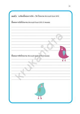 30



ตอนที่ 2 จงเขียนขั้นตอนการเปิด – ปิด โปรแกรม Microsoft Excel 2010

ขั้นตอนการเปิดโปรแกรม Microsoft Excel 2010 (5 คะแนน)

………………………………………………………………………………………………………………………………………………………………
………………………………………………………………………………………………………………………………………………………………
………………………………………………………………………………………………………………………………………………………………
………………………………………………………………………………………………………………………………………………………………
………………………………………………………………………………………………………………………………………………………………
………………………………………………………………………………………………………………………………………………………………
………………………………………………………………………………………………………………………………………………………………
………………………………………………………………………………………………………………………………………………………………
………………………………………………………………………………………………………………………………………………………………

ขั้นตอนการปิดโปรแกรม Microsoft Excel 2010 (5 คะแนน)
………………………………………………………………………………………………………………………………………………………………
………………………………………………………………………………………………………………………………………………………………
………………………………………………………………………………………………………………………………………………………………
………………………………………………………………………………………………………………………………………………………………
………………………………………………………………………………………………………………………………………………………………
………………………………………………………………………………………………………………………………………………………………
………………………………………………………………………………………………………………………………………………………………
………………………………………………………………………………………………………………………………………………………………
 