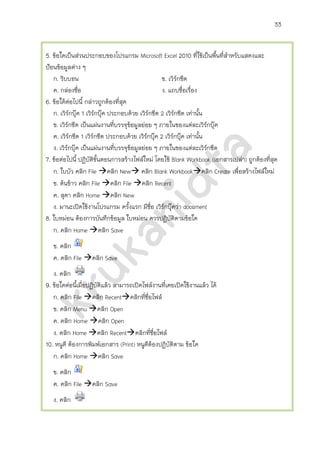 33


5. ข้อใดเป็นส่วนประกอบของโปรแกรม Microsoft Excel 2010 ที่ใช้เป็นพืนที่สาหรับแสดงและ
                                                                        ้
ป้อนข้อมูลต่าง ๆ
   ก. ริบบอน                                       ข. เวิร์กชีต
   ค. กล่องชื่อ                                    ง. แถบชื่อเรื่อง
6. ข้อใด้ตอไปนี้ กล่าวถูกต้องที่สุด
               ่
   ก. เวิร์กบุ๊ค 1 เวิร์กบุ๊ค ประกอบด้วย เวิร์กชีต 2 เวิร์กชีต เท่านั้น
   ข. เวิรกชีต เป็นแผ่นงานที่บรรจุขอมูลย่อย ๆ ภายในของแต่ละเวิร์กบุ๊ค
           ์                         ้
   ค. เวิรกชีต 1 เวิร์กชีต ประกอบด้วย เวิร์กบุ๊ค 2 เวิร์กบุ๊ค เท่านั้น
             ์
   ง. เวิร์กบุ๊ค เป็นแผ่นงานที่บรรจุขอมูลย่อย ๆ ภายในของแต่ละเวิร์กชีต
                                       ้
7. ข้อต่อไปนี้ ปฏิบัติขนตอนการสร้างไฟล์ใหม่ โดยใช้ Blank Workbook (เอกสารเปล่า) ถูกต้องที่สุด
                         ั้
   ก. ใบบัว คลิก File คลิก New คลิก Blank Workbookคลิก Create เพื่อสร้างไฟล์ใหม่
   ข. ต้นข้าว คลิก File คลิก File คลิก Recent
   ค. สุดา คลิก Home คลิก New
   ง. มานะเปิดใช้งานโปรแกรม ครั้งแรก มีชื่อ เวิรกบุ๊คว่า document
                                                    ์
8. ใบหม่อน ต้องการบันทึกข้อมูล ใบหม่อน ควรปฏิบัติตามข้อใด
   ก. คลิก Home คลิก Save
   ข. คลิก
   ค. คลิก File คลิก Save
   ง. คลิก
9. ข้อใดต่อนี้เมื่อปฏิบัติแล้ว สามารถเปิดไฟล์งานที่เคยเปิดใช้งานแล้ว ได้
   ก. คลิก File คลิก Recentคลิกที่ชื่อไฟล์
   ข. คลิก Menu คลิก Open
   ค. คลิก Home คลิก Open
   ง. คลิก Home คลิก Recentคลิกที่ชื่อไฟล์
10. หนูดี ต้องการพิมพ์เอกสาร (Print) หนูดต้องปฏิบัติตาม ข้อใด
                                           ี
   ก. คลิก Home คลิก Save
   ข. คลิก
   ค. คลิก File คลิก Save
   ง. คลิก
 