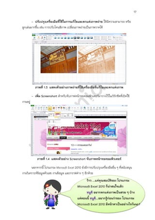 17

        - ปรับปรุงเครื่องมือที่ใช้ในการแก้ไขและตกแต่งภาพถ่าย ให้มความสามารถ หรือ
                                                                 ี
ลูกเล่นมากขึ้น เช่น การปรับโทนสีภาพ เปลี่ยนภาพถ่ายเป็นภาพวาดได้




            ภาพที่ 1.3 แสดงตัวอย่างภาพถ่ายที่ใช้เครื่องมือที่แก้ไขและตกแต่งภาพ

          - เพิ่ม Screenshort สาหรับจับภาพหน้าจอคอมพิวเตอร์มาวางไว้ในเวิรกชีตที่เปิดใช้
                                                                         ์
งานอยู่




              ภาพที่ 1.4 แสดงตัวอย่าง Screenshort จับภาพหน้าจอคอมพิวเตอร์

       นอกจากนี้ โปรแกรม Microsoft Excel 2010 ยังมีการปรับปรุงเครื่องมืออื่น ๆ ที่สนับสนุน
งานวิเคราะห์ข้อมูลตัวเลข งานข้อมูล และกราฟต่าง ๆ อีกด้วย
                                                    ว้าว ...แค่คุณสมบัติของ โปรแกรม
                                              Microsoft Excel 2010 ก็น่าสนใจแล้ว
                                                          อยากตกแต่งภาพเป็นสวย ๆ บ้าง
                                              แต่ตอนนี้     ...อยากรู้ก่อนว่าของ โปรแกรม
                                              Microsoft Excel 2010 มีหน้าตาเป็นอย่างไรกันนะ?
 