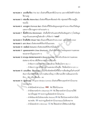 20

หมายเลข 4 แถบชื่อเรื่อง (Title Bar) เป็นส่วนที่ใช้แสดงชื่อโปรแกรม และรายชื่อไฟล์ที่ กาลังเปิด
           ใช้งานอยู่
หมายเลข 5 กล่องชื่อ (Name Box) เป็นช่องที่ใช้แสดงชื่อเซลล์ หรือ กลุ่มเซลล์ ที่ใช้งานอยู่ใน
           ขณะนั้น
หมายเลข 6 แถบสูตร (Formula Bar) เป็นช่องที่ใช้ป้อนข้อมูลและสูตรคานวณ หรือแก้ไขข้อมูล
           แสดงการใช้งานสูตรการคานวณต่าง ๆ
หมายเลข 7 พื้นที่ทางาน (Worksheet) เป็นพื้นที่สาหรับแสดงหรือป้อนข้อมูลต่าง ๆ โดยข้อมูล
           จะถูกเก็บและแสดงอยู่ในช่องเล็ก ๆ ที่เรียกว่า “เซลล์”
หมายเลข 8 ป้ายชื่อชีต (Sheet Tab) เป็นแถบที่ใช้แสดงจานวน sheet และแสดงชื่อ sheet
หมายเลข 9 แถว (Row) เป็นช่องเซลล์ที่เรียงกันในแนวนอน
หมายเลข 10 คอลัมน์ (Column) เป็นช่องเซลล์ที่เรียงกันในแนวตัง    ้
หมายเลข 11 มุมมองเอกสาร (View Shortcuts) เป็นคาสั่งสาหรับกาหนดมุมมองการแสดงผล
           ของเอกสารในรูปแบบต่าง ๆ
หมายเลข 12 ควบคุม ย่อ/ขยายเอกสาร (Zoom Controls) ใช้สาหรับปรับขนาดการแสดงผล
           ย่อ/ขยาย หน้าจอ เพื่อให้สามารถทางานได้ง่ายขึ้น
                 - ถ้าต้องการ ย่อให้ขนาดการแสดงเล็กลง ให้เลื่อนไปทาง ลบ (-)
                 - ถ้าต้องการ ขยายให้ขนาดการแสดงขนาดใหญ่ข้ึน ให้เลื่อนไปทาง บวก (+)
หมายเลข 13 แถบเลื่อน (Scroll Bar) เป็นเครื่องมือชนิดหนึ่งที่ใช้ในการเลื่อนข้อมูลในตาแหน่งที่
           ต้องการในกรณีที่พื้นที่การทางานมีขนาดใหญ่ การใช้งานจะใช้การเลื่อนเอกสารไป
           ซ้าย - ขวา หรือ เลื่อนขึน – ลง
                                   ้
หมายเลข 14 ปุ่มควบคุม (Program Window Controls) เป็นส่วนที่ใช้ควบคุมหน้าต่างโปรแกรม
           ประกอบด้วย
                 - คาสั่งปิดหน้าต่าง(Close)        คือ ใช้ปิดโปรแกรม
                 - คาสั่งขยายหน้าต่าง (Maximize)        คือ ใช้ขยายหน้าต่างโปรแกรมให้มี
                   ขนาดใหญ่สุด จะปรากฏเมื่อย่อหน้าต่างโปรแกรม
                 - คาสั่งย้อนกลับไปยังขนาดเดิม (Restore) คือ ใช้ปรับขนาดหน้าต่างไปยัง
                   ขนาดเดิม        จะปรากฏเมื่อหน้าต่างโปรแกรมแบบไม่เต็มจอภาพ
                 - คาสั่งย่อหน้าต่าง (Minimize)     คือ ใช้ย่อหน้าต่างให้มีขนาดเล็กที่สุด
 