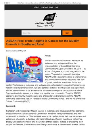 24/12/2014 Hizbut Tahrir Indonesia » Blog Archive » ASEAN Free Trade Regime is Cancer for the Muslim Ummah in Southeast Asia!
HOME   TENTANG KAMI   FAQ
Search..   Cari
ASEAN Free Trade Regime is Cancer for the Muslim
Ummah in Southeast Asia!
December 23rd, 2014 by kafi
News:
Muslim countries in Southeast Asia such as
Indonesia and Malaysia will face the
implementation of the ASEAN Economic
Community (AEC) on December 31, 2015 – as
a form of regional economic integration in the
region. Through this regional integration,
ASEAN will be transformed into a single market
and production base then become a free flow
of goods, services, investment, labor, and
capital. The leaders of Indonesia and Malaysia are enthusiastic in preparing themselves to
welcome the implementation of AEC and continue to tether their hopes on this agreement.
ASEAN’s commitment to be a free market enhanced through the concept of an ASEAN
Community with its slogan: one vision, one identity, one community. Thus the ASEAN
Economic Community (AEC) became one of the pillars in the formation of the ASEAN
community beside the ASEAN Political­Security Community (APSC) and the ASEAN Socio­
Culture Community (ASCC).
Comment:
It is foolish and misleading if Muslim leaders in Indonesia and Malaysia set their economic
expectations on ASEAN Economic Community, moreover if they were ratified and then
implement it in their lands. This behavior asserts the dysfunction of their role as leaders and
statesmen, who prefer to facilitate international trade and foreign investment rather than
directly fulfill economic needs and the welfare of their people. Instead of prospering their
people, the freedom of investments and foreign dominance in the domestic market; clearly
 
