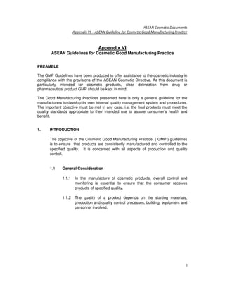 ASEAN Cosmetic Documents
Appendix VI – ASEAN Guideline for Cosmetic Good Manufacturing Practice
1
Appendix VI
ASEAN Guidelines for Cosmetic Good Manufacturing Practice
PREAMBLE
The GMP Guidelines have been produced to offer assistance to the cosmetic industry in
compliance with the provisions of the ASEAN Cosmetic Directive. As this document is
particularly intended for cosmetic products, clear delineation from drug or
pharmaceutical product GMP should be kept in mind.
The Good Manufacturing Practices presented here is only a general guideline for the
manufacturers to develop its own internal quality management system and procedures.
The important objective must be met in any case, i.e. the final products must meet the
quality standards appropriate to their intended use to assure consumer’s health and
benefit.
1. INTRODUCTION
The objective of the Cosmetic Good Manufacturing Practice ( GMP ) guidelines
is to ensure that products are consistently manufactured and controlled to the
specified quality. It is concerned with all aspects of production and quality
control.
1.1 General Consideration
1.1.1 In the manufacture of cosmetic products, overall control and
monitoring is essential to ensure that the consumer receives
products of specified quality.
1.1.2 The quality of a product depends on the starting materials,
production and quality control processes, building, equipment and
personnel involved.
 
