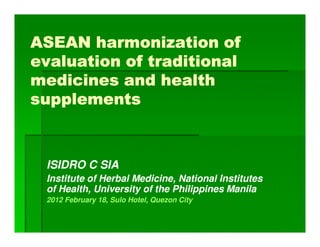 ASEAN harmonization of
evaluation of traditional
medicines and health
supplements



 ISIDRO C SIA
 Institute of Herbal Medicine, National Institutes
 of Health, University of the Philippines Manila
 2012 February 18, Sulo Hotel, Quezon City
 