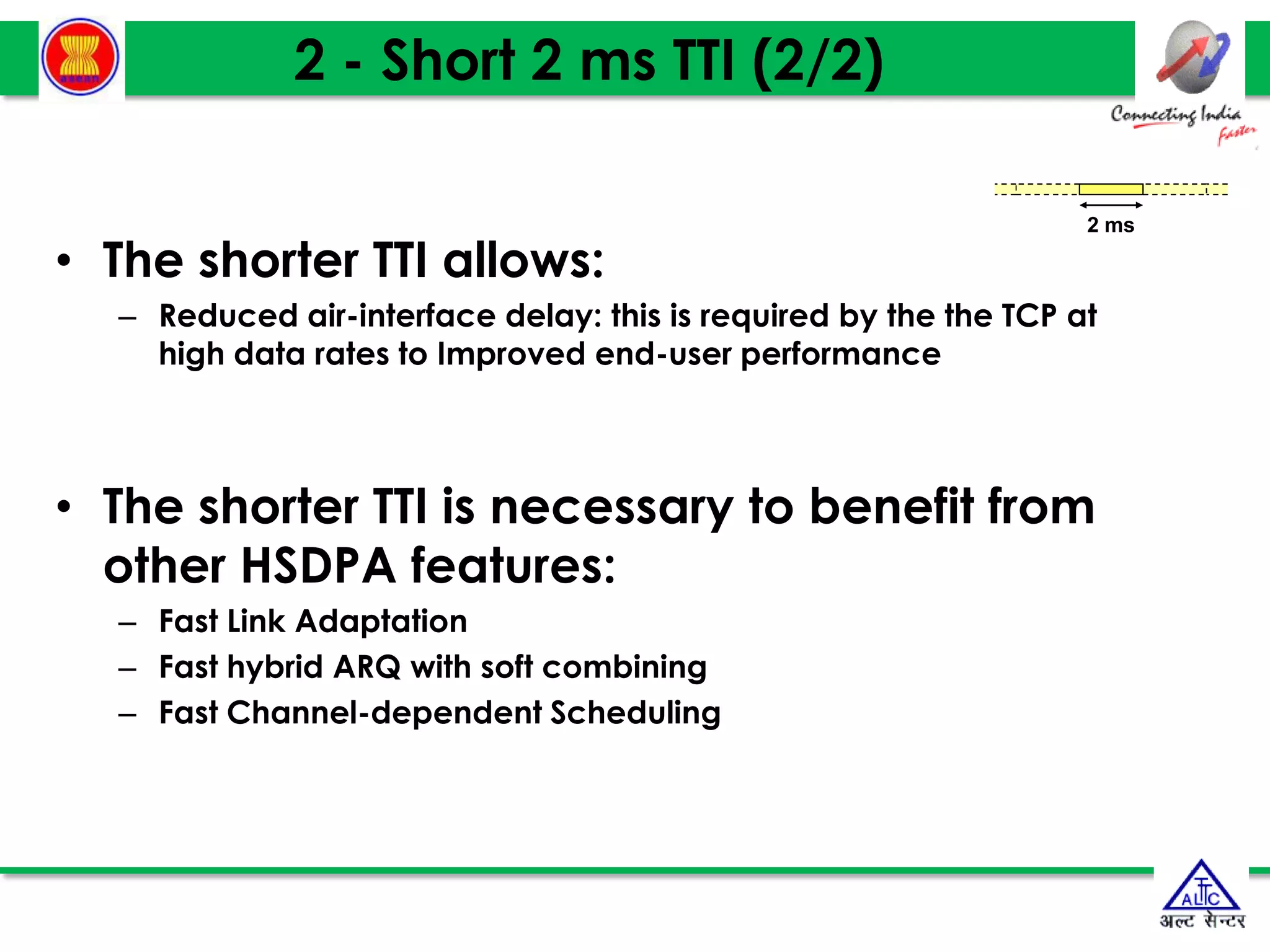 2 - Short 2 ms TTI (2/2)
• The shorter TTI allows:
– Reduced air-interface delay: this is required by the the TCP at
high data rates to Improved end-user performance
• The shorter TTI is necessary to benefit from
other HSDPA features:
– Fast Link Adaptation
– Fast hybrid ARQ with soft combining
– Fast Channel-dependent Scheduling
2 ms
 