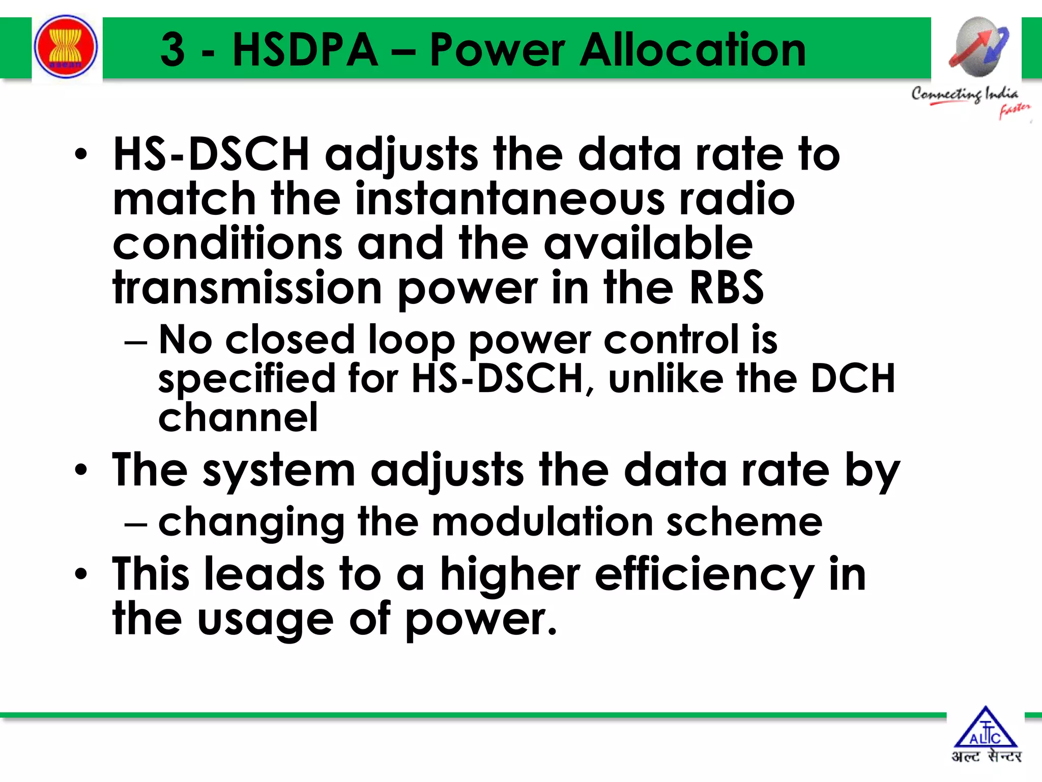 3 - HSDPA – Power Allocation
• HS-DSCH adjusts the data rate to
match the instantaneous radio
conditions and the available
transmission power in the RBS
– No closed loop power control is
specified for HS-DSCH, unlike the DCH
channel
• The system adjusts the data rate by
– changing the modulation scheme
• This leads to a higher efficiency in
the usage of power.
 