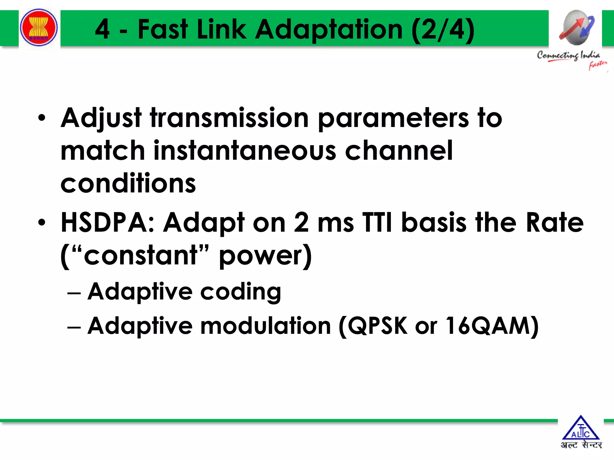 19
19
19
4 - Fast Link Adaptation (2/4)
• Adjust transmission parameters to
match instantaneous channel
conditions
• HSDPA: Adapt on 2 ms TTI basis the Rate
(“constant” power)
– Adaptive coding
– Adaptive modulation (QPSK or 16QAM)
 