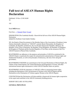 Full text of ASEAN Human Rights
Declaration
Published: 19-Nov-12 08:34AM
56

185


Read 1482.0 times

Font Size: - + Normal | Print | E-mail

PHNOM PENH (The Cambodia Herald) - Herewith the full text of the ASEAN Human Rights
Declaration
adopted by Southeast Asian leaders Sunday:

WE, the Heads of State/Government of the Member States of the Association of Southeast Asian
Nations (hereinafter referred to as "ASEAN"), namely Brunei Darussalam, the Kingdom of
Cambodia, the Republic of Indonesia, the Lao People's Democratic Republic, Malaysia, the
Republic of the Union of Myanmar, the Republic of the Philippines, the Republic of Singapore,
the Kingdom of Thailand and the Socialist Republic of Viet Nam, on the occasion of the 21st
ASEAN Summit in Phnom Penh, Cambodia.

REAFFIRMING our adherence to the purposes and principles of ASEAN as enshrined in the
ASEAN Charter, in particular the respect for and promotion and protection of human rights and
fundamental freedoms, as well as the principles of democracy, the rule of law and good
governance;

REAFFIRMING FURTHER our commitment to the Universal Declaration of Human Rights, the
Charter of the United Nations, the Vienna Declaration and Programme of Action, and other
international human rights instruments to which ASEAN Member States are parties;

REAFFIRMING ALSO the importance of ASEAN’s efforts in promoting human rights,
including the Declaration of the Advancement of Women in the ASEAN Region and the
Declaration on the Elimination of Violence against Women in the ASEAN Region;

CONVINCED that this Declaration will help establish a framework for human rights cooperation
in the region and contribute to the ASEAN community building process;

HEREBY DECLARE AS FOLLOWS:

GENERAL PRINCIPLES
 