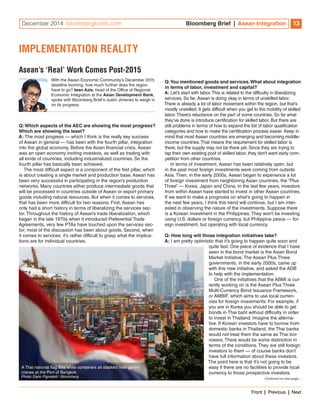 December 2014 bloombergbriefs.com Bloomberg Brief | Asean Integration 13 
With the Asean Economic Community’s December 2015 
deadline looming, how much further does the region 
have to go? Iwan Azis, head of the Office of Regional 
Economic Integration at the Asian Development Bank, 
spoke with Bloomberg Brief’s Justin Jimenez to weigh in 
on its progress. 
Q: Which aspects of the AEC are showing the most progress? 
Which are showing the least? 
A: The most progress — which I think is the really key success 
of Asean in general — has been with the fourth pillar, integration 
into the global economy. Before the Asian financial crisis, Asean 
was an open economy inviting investors, as well as trading with 
all kinds of countries, including industrialized countries. So the 
fourth pillar has basically been achieved. 
The most difficult aspect is a component of the first pillar, which 
is about creating a single market and production base. Asean has 
been very successful in participating in the region’s production 
networks. Many countries either produce intermediate goods that 
will be processed in countries outside of Asean or export primary 
goods including natural resources. But when it comes to services, 
that has been more difficult for two reasons. First, Asean has 
only had a short history in terms of liberalizing the services sec-tor. 
Throughout the history of Asean’s trade liberalization, which 
began in the late 1970s when it introduced Preferential Trade 
Agreements, very few PTAs have touched upon the services sec-tor; 
most of the discussion has been about goods. Second, when 
it comes to services, it’s rather difficult to grasp what the implica-tions 
are for individual countries. 
Q: You mentioned goods and services. What about integration 
in terms of labor, investment and capital? 
A: Let’s start with labor. This is related to the difficulty in liberalizing 
services. So far, Asean is doing okay in terms of unskilled labor. 
There is already a lot of labor movement within the region, but that’s 
mostly unskilled. It gets difficult when you get to the mobility of skilled 
labor. There’s reluctance on the part of some countries. So far what 
they’ve done is introduce certification for skilled labor. But there are 
still problems in terms of how to expand the list of labor qualification 
categories and how to make the certification process easier. Keep in 
mind that most Asean countries are emerging and becoming middle-income 
countries. That means the requirement for skilled labor is 
there, but the supply may not be there yet. Since they are trying to 
tap their own existing pool of skilled labor, they don’t want early com-petition 
from other countries. 
In terms of investment, Asean has been relatively open, but 
in the past most foreign investments were coming from outside 
Asia. Then, in the early 2000s, Asean began to experience a lot 
of foreign investment from neighboring Asian countries, the “Plus 
Three” — Korea, Japan and China. In the last few years, investors 
from within Asean have started to invest in other Asean countries. 
If we want to make a prognosis on what’s going to happen in 
the next few years, I think this trend will continue, but I am inter-ested 
in observing the nature of the investments. Suppose there 
is a Korean investment in the Philippines. They won’t be investing 
using U.S. dollars or foreign currency, but Philippine pesos — for-eign 
investment, but operating with local currency. 
Q: How long will those integration initiatives take? 
A: I am pretty optimistic that it’s going to happen quite soon and 
quite fast. One piece of evidence that I have 
seen in the bond market is the Asian Bond 
Market Initiative. The Asean Plus Three 
governments, in the early 2000s, came up 
with this new initiative, and asked the ADB 
to help with the implementation. 
One of the initiatives that the ABMI is cur-rently 
working on is the Asean Plus Three 
Multi-Currency Bond Issuance Framework, 
or AMBIF, which aims to use local curren-cies 
for foreign investments. For example, if 
you are in Korea you should be able to get 
bonds in Thai baht without difficulty in order 
to invest in Thailand. Imagine the alterna-tive. 
If Korean investors have to borrow from 
domestic banks in Thailand, the Thai banks 
would not treat them the same as Thai bor-rowers. 
There would be some distinction in 
terms of the conditions. They are still foreign 
investors to them — of course banks don’t 
have full information about these investors. 
The point here is that it’s not going to be 
easy if there are no facilities to provide local 
currency to those prospective investors. 
IMPLEMENTATION REALITY 
Asean’s ‘Real’ Work Comes Post-2015 
Continued on next page… 
A Thai national flag flies while containers sit stacked near gantry 
cranes at the Port of Bangkok. 
Photo: Dario Pignatelli / Bloomberg 
Front | Previous | Next 
 