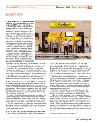 December 2014 bloombergbriefs.com Bloomberg Brief | Asean Integration 14 
Q: How are the AEC’s harmonization of 
standards and the single customs window 
progressing? What are the challenges? 
A: For the single window, it has been stipu-lated 
that it will be achieved by December 
2015. I am quite optimistic that at least for 
the Asean-5 (Indonesia, Malaysia, the Phil-ippines, 
Singapore and Thailand) it’s going 
to happen. That will facilitate a lot in terms of 
trade. When you talk about trade liberaliza-tion, 
it’s not just about tariffs, but also trade 
facilitation — the administrative procedures, 
the customs clearances, etc. So the single 
window will definitely make the flows easier. 
But it takes time. It’s not going to be 100 
percent by December 2015, but I think it’s 
moving in that direction. It’s almost like the 
case of tariffs. At the beginning it’s only 70 
percent, but slowly it becomes 100 percent. 
The harmonization of standards is a bit 
more difficult compared to the single window. 
They are moving in that direction, but I think it 
will be slower. When it comes to harmoniza-tion, 
you have to deal with both domestic reg-ulation 
and, in some cases — this is the most 
important — national constitutions. That comes down to domestic 
politics. So I think it will take a longer time for the full harmonization. 
But partial harmonization is already there. I can give you 
an example. There is an association among the Asean stock 
exchanges that is improving the harmonization process for Ase-an’s 
equity markets. For Filipino investors who want to buy shares 
of a company in Thailand, for example, it will be easier because 
this group provides the necessary information. But that is only 
up to a certain point. When it touches some sensitive issues — 
domestic regulations, the constitution — that will take longer. 
Q: What sectors do you see as more difficult to harmonize? 
A: The sectors that are considered sensitive. Take the banking 
sector, and the Qualified Asean Bank criteria. In one country in 
Asean, the banking liberalization is close to 100 percent, meaning 
that any foreign banks — not just from Asean — are free to enter. 
This liberalization was an outcome of the Asian financial crisis in 
1997. Whereas in other Asean countries, that isn’t the case. So 
that is not a level playing field. 
If you force banking liberalization in a system where there isn’t 
a level playing field, you’re bound to have losers and winners. 
Asean doesn’t want that. Then, you have to talk about whether 
the banking sector is considered a strategic sector, you have to 
change domestic rules and regulations. And then in each coun-try 
they may have a point in the constitution that strategic sectors 
should be protected and treated differently in order to be used for 
the welfare of the domestic population. When it touches that kind 
of thing, it gets more difficult. 
Q: Dec. 31, 2015 is the deadline. What happens afterward? 
A: That’s the most important thing — what happens afterward. 
First, the real work comes post-December 2015. That is the 
moment that everybody has to make their work concrete. The 
good thing about AEC is that even though it’s not going to be 
achieved 100 percent, everybody is talking about 2015 — not just 
the government, but also the private sector. The tone now is ‘Oh 
my God, it’s just around the corner.’ This deadline was set up in 
2007, but they’re only now realizing it. So it’s good, everybody has 
started to improve their efficiency. 
The second thing is that the day after 2015, their main task is to 
reduce any uncertainty. We see the AEC 2015 as a journey rather 
than a destination. That journey is to move toward a more open 
Asean. But getting from zero to 70 percent is easier to achieve 
than from 70 percent to 100 percent. You’re starting to touch on 
the most difficult sectors. For those remaining sectors, they have 
to provide some sort of certainty in terms of, for example, what 
the future tariffs are going to be. 
The third thing is related to infrastructure and reducing the 
cost of trade. By building infrastructure, transport costs will be 
reduced, for example. Harmonization will also be easier. 
Lastly, to me, what is important in any integration and coop-eration 
effort is trust. This is the reason why I really like the name 
Asean Economic Community — they use the word ‘community.’ It 
goes beyond just economics. It goes beyond trade, investment, 
capital, exports and imports. There is a human or people compo-nent 
to it. That is key. Unfortunately, not many people realize this 
because they’re measuring the success or failure of integration by 
the standard, tangible economic data. But trust is everything. And 
that is the major challenge for Asean post-2015: how do you build 
that trust? 
This interview has been edited and condensed. 
IMPLEMENTATION REALITY… 
Continued from previous page 
Customers use automated teller machines outside the Maybank 
branch at the company’s headquarters in Kuala Lumpur, Malaysia. 
Photo: Charles Pertwee / Bloomberg 
Front | Previous | Next 
 