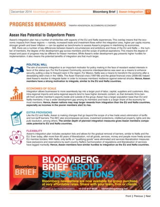 December 2014 bloombergbriefs.com Bloomberg Brief | Asean Integration 17 
PROGRESS BENCHMARKS TAMARA HENDERSON, BLOOMBERG ECONOMIST 
Asean Has Potential to Outperform Peers 
Asean’s integration plan has a number of similarities with aspects of the EU and Nafta experiences. This overlap means that the eco-nomic 
impacts from these regions — namely, increased trade and investment flows within the integration area, higher per capita income, 
stronger growth and lower inflation — can be applied as benchmarks to assess Asean’s progress in interlinking its economies. 
Still, there are a number of key differences between Asean’s circumstances and ambitions and those of the EU and Nafta — the num-ber 
of members, the degree of the development gap across members and the scope of political aspirations. This means the degree of 
impact and pace of progress may be different for Asean members. While Asean’s wider development gap presents higher hurdles for 
implementation, it also means the potential benefits of integration are that much larger. 
POLITICAL WILL 
The aim of economic integration is an important motivator for policy making in the face of resistant vested interests in 
favor of the status quo. For the European Community, economic interdependence was seen as a means to enhance 
security, putting a stop to frequent wars in the region. For Mexico, Nafta was a means to transform the economy after a 
devastating debt crisis in the 1980s. The Asian financial crisis (1997-98) and the global financial crisis (2008-09) helped 
steel Asean’s resolve to integrate faster in order to increase members’ resilience against external shocks. Hence, Asean 
members have a strong motivation to integrate, similar to the EU and Nafta countries. 
ECONOMIES OF SCALE 
Integration allows businesses to more seamlessly tap into a larger pool of labor, capital, suppliers and customers. Also, 
intra-regional imports and extra-regional exports tend to have higher domestic content, so that domestic firms ben-efit 
from another member’s exports inside and outside of the group. Asean has a larger population base than EU and 
Nafta members. It has a wider development gap among its members and trade is a larger share of the economy for 
most members. Hence, Asean nations may reap larger rewards from integration than the EU and Nafta countries, 
especially as incomes in the poorer members start to rise. 
EXTRA PROVISIONS 
Like the EU and Nafta, Asean is making changes that go beyond the scope of a free trade area’s elimination of tariffs 
and non-tariff barriers. The AEC also encompasses services, investment protections, intellectual property rights and dis-pute 
resolution, among others. The similar depth of planned integration measures gives Asean members compa-rable 
potential to EU and Nafta countries. 
FLEXIBILITY 
Asean’s integration plan includes exception lists and allows for the gradual removal of barriers, similar to Nafta and the 
EU. Even today, after more than 60 years of liberalization, not all goods, services, money and people move freely across 
EU member borders. With Nafta, only tariffs on “qualifying goods” were eliminated and services liberalization measures 
have exclusions and reservations by each country. Nafta’s harmonization of regulations and liberalization of services 
have lagged markedly. Hence, Asean members face similar hurdles to integration as the EU and Nafta countries. 
BLOOMBERG 
BRIEF GROUP 
SUBSCRIPTIONS 
Bloomberg newsletters are now available for group purchase 
at very affordable rates. Share with your team, firm or clients. 
Contact us for more information: +1-212-617-9030 bbrief@bloomberg.net 
BRIEF 
Front | Previous | Next 
 