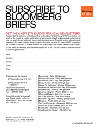 SUBSCRIBE TO 
BLOOMBERG 
BRIEFS 
BRIEF 
SETTING A NEW STANDARD IN FINANCIAL NEWSLETTERS 
Published either daily or weekly (depending on the title), the Bloomberg BRIEF newsletters pull 
together the reporting, insight and analysis of senior editorial staff and dedicated economists to 
help you stay informed and ready for your daily business needs. They offer cutting-edge access to 
proprietary Bloomberg data and breaking stories that move markets. Bloomberg BRIEF newsletters 
are uniquely positioned to provide you with the scope, depth and market intelligence you need. 
To take a trial or subscribe, fill out the form below, call us on +1-212-617-9030 or visit our website 
at bloombergbriefs.com 
Name 
Company 
Position 
Phone 
Email 
www.bloombergbriefs.com 
Check appropriate box(es): 
[ ] Please set me up for a trial 
[ ] Please invoice me for a 
subscription 
Fax or email this form to: 
Email: bbrief@bloomberg.net 
Fax: +1-917-369-4950 
Group Subscriptions also avail-able. 
Please inquire for further 
information on group discounting: 
+1-212-617-9030. 
[ ] Economics – Daily. $995 per year 
[ ] Economics Europe – Daily. $995 per year 
[ ] Economics Asia – Daily. $995 per year 
[ ] Hedge Funds – Weekly. $995 per year 
[ ] Hedge Funds Europe – Weekly. $995 per year 
[ ] Bankruptcy & Restructuring – Daily. $995 per year 
[ ] Private Equity – Weekly. $995 per year 
[ ] Leveraged Capital – Weekly. $995 per year 
[ ] Municipal Market – Daily. $995 per year 
[ ] Oil Buyer’s Guide – Daily. $749 per year 
[ ] Financial Regulation – Weekly. $995 per year 
[ ] Mergers – Weekly. $995 per year 
[ ] Technical Strategies – Bi-Weekly. $995 per year 
[ ] Structured Notes – Weekly. $995 per year 
[ ] Real Estate – Quarterly. $249 per year 
[ ] Asia Corporate Treasury – Monthly. Free 
Bloomberg Terminal users may sign up on the 
terminal via BRIEF<GO>. Access to the newslet-ters 
is included within your terminal subscription. 
 
