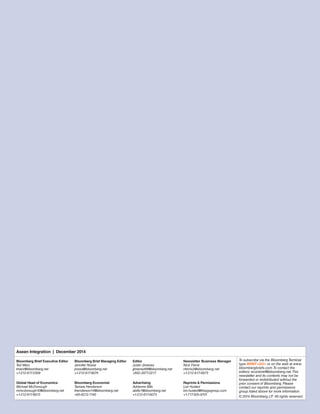 Asean Integration | December 2014 
Bloomberg Brief Executive Editor 
Ted Merz 
tmerz@bloomberg.net 
+1-212-617-2309 
Bloomberg Brief Managing Editor 
Jennifer Rossa 
jrossa@bloomberg.net 
+1-212-617-8074 
Editor 
Justin Jimenez 
jjimenez68@bloomberg.net 
+852-2977-2217 
Newsletter Business Manager 
Nick Ferris 
nferris2@bloomberg.net 
+1-212-617-6975 
To subscribe via the Bloomberg Terminal 
type BRIEF<GO> or on the web at www. 
bloombergbriefs.com. To contact the 
editors: econbrief@bloomberg.net. This 
newsletter and its contents may not be 
forwarded or redistributed without the 
prior consent of Bloomberg. Please 
contact our reprints and permissions 
group listed above for more information. 
© 2014 Bloomberg LP. All rights reserved. 
Global Head of Economics 
Michael McDonough 
mmcdonough10@bloomberg.net 
+1-212-617-6815 
Bloomberg Economist 
Tamara Henderson 
thenderson14@bloomberg.net 
+65-6212-1140 
Advertising 
Adrienne Bills 
abills1@bloomberg.net 
+1-212-617-6073 
Reprints & Permissions 
Lori Husted 
lori.husted@theygsgroup.com 
+1-717-505-9701 
