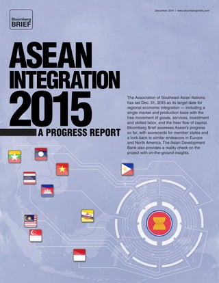 December 2014 | www.bloombergbriefs.com 
The Association of Southeast Asian Nations 
has set Dec. 31, 2015 as its target date for 
regional economic integration — including a 
single market and production base with the 
free movement of goods, services, investment 
and skilled labor, and the freer flow of capital. 
Bloomberg Brief assesses Asean’s progress 
so far, with scorecards for member states and 
a look back to similar endeavors in Europe 
and North America. The Asian Development 
Bank also provides a reality check on the 
project with on-the-ground insights. 
ASEAN 
INTEGRATION 2015 A PROGRESS REPORT 
 