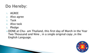 1. AGREE
2. Also agree
3. Task
4. Also task
5. Pledge
 DONE at Cha- am Thailand, this first day of March in the Year
Two Thousand and Nine , in a single original copy ,in the
English Language.
 