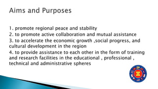 1. promote regional peace and stability
2. to promote active collaboration and mutual assistance
3. to accelerate the economic growth ,social progress, and
cultural development in the region
4. to provide assistance to each other in the form of training
and research facilities in the educational , professional ,
technical and administrative spheres
 