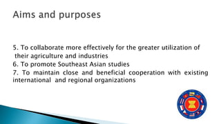 5. To collaborate more effectively for the greater utilization of
their agriculture and industries
6. To promote Southeast Asian studies
7. To maintain close and beneficial cooperation with existing
international and regional organizations
 