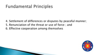 4. Settlement of differences or disputes by peaceful manner;
5. Renunciation of the threat or use of force ; and
6. Effective cooperation among themselves
 