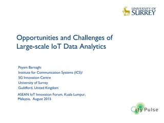 Opportunities and Challenges of
Large-scale IoT Data Analytics
1
Payam Barnaghi
Institute for Communication Systems (ICS)/
5G Innovation Centre
University of Surrey
Guildford, United Kingdom
ASEAN IoT Innovation Forum, Kuala Lumpur,
Malaysia, August 2015
 