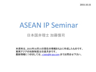 ASEAN IP Seminar
日本国弁理士 加藤慎司
2015.10.15
本資料は、2015年10月15日現在の情報をもとに作成したものです。
東南アジアの知財制度は日進月歩です。
最新情報につきましては、s.kato@k-ipa.com までお問合せ下さい。
 