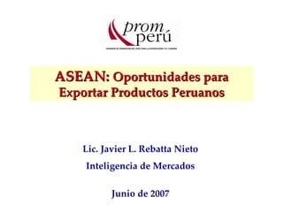 ASEAN: Oportunidades para 
Exportar Productos Peruanos 
Lic. Javier L. Rebatta Nieto 
Inteligencia de Mercados 
Junio de 2007 
 