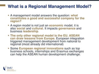 What is a Regional Management Model?
§ A management model answers the question: what
constitutes a good and successful company for the
region?
§ A region model is not just an economic model, it is
also social and cultural. It impacts governance and
business leadership.
§ The only other regional model is the EU. ASEAN
can draw lessons from Europe. European integration
triggered management development from national to
regional (most already did international)
§ Some European regional innovations such as top
business schools, internships and Erasmus exchanges
can help the ASEAN human development challenge.
 