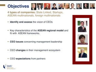 Objectives
§ Identify and assess the vision of CEOs
§ Key characteristics of the ASEAN regional model and
fit with ASEAN frameworks.
§ CEO issues concerning management leadership
§ CEO changes in their management ecosystem
§ CEO expectations from partners
4 types of companies: State Linked, Startups,
ASEAN multinationals, foreign multinationals
 