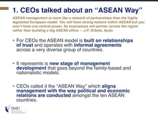 1. CEOs talked about an “ASEAN Way”
§ For CEOs the ASEAN model is built on relationships
of trust and operates with informal agreements
across a very diverse group of countries.
§ It represents is new stage of management
development that goes beyond the family-based and
nationalistic models.
§ CEOs called it the “ASEAN Way” which aligns
management with the way political and economic
relations are conducted amongst the ten ASEAN
countries.
ASEAN management is more like a network of partnerships than the highly
legislated European model. You will have strong nations within ASEAN but you
won’t have one central power. So businesses will partner across the region
rather than building a big ASEAN office. -- J.P. Orbeta, Ayala
 