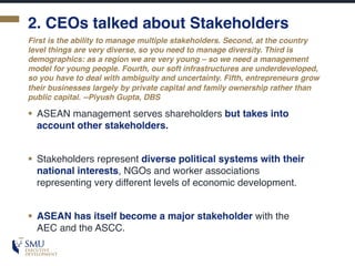 2. CEOs talked about Stakeholders
§ ASEAN management serves shareholders but takes into
account other stakeholders.
§ Stakeholders represent diverse political systems with their
national interests, NGOs and worker associations
representing very different levels of economic development.
§ ASEAN has itself become a major stakeholder with the
AEC and the ASCC.
First is the ability to manage multiple stakeholders. Second, at the country
level things are very diverse, so you need to manage diversity. Third is
demographics: as a region we are very young – so we need a management
model for young people. Fourth, our soft infrastructures are underdeveloped,
so you have to deal with ambiguity and uncertainty. Fifth, entrepreneurs grow
their businesses largely by private capital and family ownership rather than
public capital. --Piyush Gupta, DBS
 