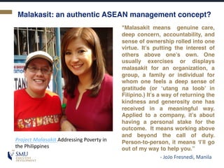 Malakasit: an authentic ASEAN management concept?
Project	Malasakit Addressing	Poverty	in	
the	Philippines
"Malasakit means genuine care,
deep concern, accountability, and
sense of ownership rolled into one
virtue. It’s putting the interest of
others above one’s own. One
usually exercises or displays
malasakit for an organization, a
group, a family or individual for
whom one feels a deep sense of
gratitude (or ‘utang na loob’ in
Filipino.) It’s a way of returning the
kindness and generosity one has
received in a meaningful way.
Applied to a company, it’s about
having a personal stake for the
outcome. It means working above
and beyond the call of duty.
Person-to-person, it means ‘I’ll go
out of my way to help you.”
- JoJo Fresnedi,	Manila
 