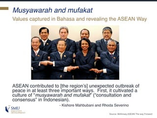Musyawarah and mufakat
ASEAN contributed to [the region’s] unexpected outbreak of
peace in at least three important ways. First, it cultivated a
culture of “musyawarah and mufakat” (“consultation and
consensus” in Indonesian).
- Kishore Mahbubani and Rhoda Severino
Values captured in Bahasa and revealing the ASEAN Way
Source: McKinsey,ASEAN The way Forward
 