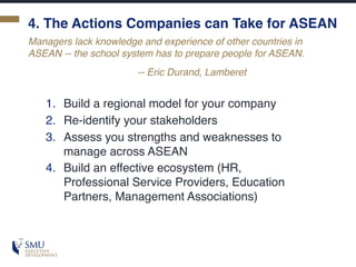 4. The Actions Companies can Take for ASEAN
1. Build a regional model for your company
2. Re-identify your stakeholders
3. Assess you strengths and weaknesses to
manage across ASEAN
4. Build an effective ecosystem (HR,
Professional Service Providers, Education
Partners, Management Associations)
Managers lack knowledge and experience of other countries in
ASEAN -- the school system has to prepare people for ASEAN.
-- Eric Durand, Lamberet
 