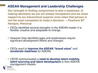 ASEAN Management and Leadership Challenges
§ CEOs identified several strengths in the ASEAN model: it is
flexible, creative and adaptable to change.
§ However they identified gaps and weaknesses require
significant development efforts and changes
§ CEOs want to improve the ASEAN “brand value” and
accelerate readiness for ASEAN.
§ CEOS communicated a need to develop talent mobility,
talent sourcing and talent development in their ASEAN
management models.
Our strength in finding compromise is also a weakness. In
making decisions we are not always transparent and we show
respect to our hierarchical superior even when that person is
not the most competent to make a decision. -- Farehana BT
Hanapia, Petronas
 
