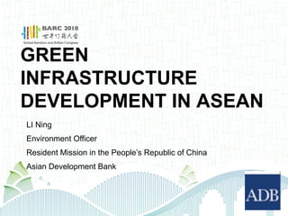 GREEN
INFRASTRUCTURE
DEVELOPMENT IN ASEAN
LI Ning
Environment Officer
Resident Mission in the People’s Republic of China
Asian Development Bank
 
