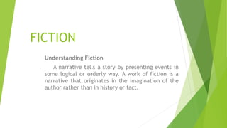 FICTION
Understanding Fiction
A narrative tells a story by presenting events in
some logical or orderly way. A work of fiction is a
narrative that originates in the imagination of the
author rather than in history or fact.
 
