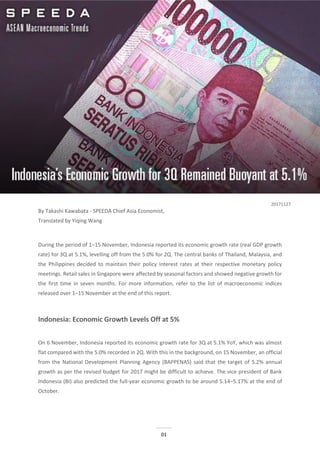 01
ASEAN Macroeconomic Trends:
Indonesia’s Economic Growth for 3Q Remained Buoyant at 5.1%
By Takashi Kawabata - SPEEDA Chief Asia Economist,
Translated by Yiqing Wang
During the period of 1–15 November, Indonesia reported its economic growth rate (real GDP growth
rate) for 3Q at 5.1%, levelling off from the 5.0% for 2Q. The central banks of Thailand, Malaysia, and
the Philippines decided to maintain their policy interest rates at their respective monetary policy
meetings. Retail sales in Singapore were affected by seasonal factors and showed negative growth for
the first time in seven months. For more information, refer to the list of macroeconomic indices
released over 1–15 November at the end of this report.
Indonesia: Economic Growth Levels Off at 5%
On 6 November, Indonesia reported its economic growth rate for 3Q at 5.1% YoY, which was almost
flat compared with the 5.0% recorded in 2Q. With this in the background, on 15 November, an official
from the National Development Planning Agency (BAPPENAS) said that the target of 5.2% annual
growth as per the revised budget for 2017 might be difficult to achieve. The vice president of Bank
Indonesia (BI) also predicted the full-year economic growth to be around 5.14–5.17% at the end of
October.
20171127
ASEAN Macroeconomic Trends:
ASEAN Economy Expected to Exhibit Steady Growth in 2H 2017
 