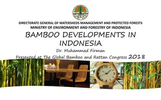 DIRECTORATE GENERAL OF WATERSHEDS MANAGEMENT AND PROTECTED FORESTS
MINISTRY OF ENVIRONMENT AND FORESTRY OF INDONESIA
BAMBOO DEVELOPMENTS IN
INDONESIA
Dr. Muhammad Firman
Presented at The Global Bamboo and Rattan Congress 2018
 