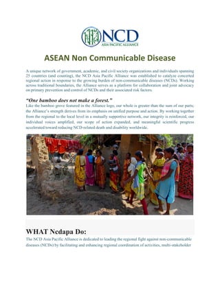ASEAN Non Communicable Disease
A unique network of government, academic, and civil society organizations and individuals spanning
25 countries (and counting), the NCD Asia Pacific Alliance was established to catalyze concerted
regional action in response to the growing burden of non-communicable diseases (NCDs). Working
across traditional boundaries, the Alliance serves as a platform for collaboration and joint advocacy
on primary prevention and control of NCDs and their associated risk factors.
“One bamboo does not make a forest.”
Like the bamboo grove featured in the Alliance logo, our whole is greater than the sum of our parts;
the Alliance’s strength derives from its emphasis on unified purpose and action. By working together
from the regional to the local level in a mutually supportive network, our integrity is reinforced, our
individual voices amplified, our scope of action expanded, and meaningful scientific progress
accelerated toward reducing NCD-related death and disability worldwide.
WHAT Ncdapa Do:
The NCD Asia Pacific Alliance is dedicated to leading the regional fight against non-communicable
diseases (NCDs) by facilitating and enhancing regional coordination of activities, multi-stakeholder
 