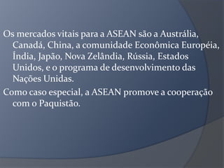 Os mercados vitais para a ASEAN são a Austrália,
Canadá, China, a comunidade Econômica Européia,
Índia, Japão, Nova Zelândia, Rússia, Estados
Unidos, e o programa de desenvolvimento das
Nações Unidas.
Como caso especial, a ASEAN promove a cooperação
com o Paquistão.
 