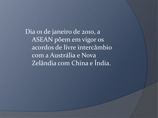 Dia 01 de janeiro de 2010, a
ASEAN põem em vigor os
acordos de livre intercâmbio
com a Austrália e Nova
Zelândia com China e Índia.
 