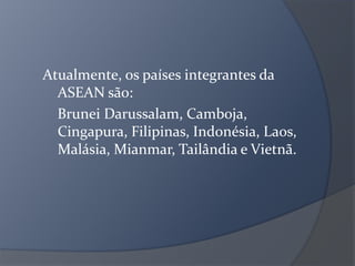Atualmente, os países integrantes da
ASEAN são:
Brunei Darussalam, Camboja,
Cingapura, Filipinas, Indonésia, Laos,
Malásia, Mianmar, Tailândia e Vietnã.
 