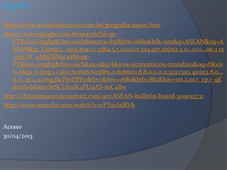 Biografia
http://www.mundoeducacao.com.br/geografia/asean.htm
https://www.google.com.br/search?hl=pt-
PT&site=imghp&tbm=isch&source=hp&biw=1680&bih=925&q=ASEAN&oq=A
SEAN&gs_l=img.3...1919.3041.0.3384.5.5.0.0.0.0.324.917.2j1j0j2.5.0...0.0...1ac.1.12
.img.W_4MpDJNqc4#hl=pt-
PT&site=imghp&tbm=isch&sa=1&q=blocos+economicos+mundiais&oq=bloco
s+e&gs_l=img.1.1.0l10.601616.603885.0.606620.8.8.0.0.0.0.323.1395.4j0j1j3.8.0...
0.0...1c.1.12.img.jkcPi0DPJt0&fp=1&biw=1680&bih=882&bav=on.2,or.r_cp.r_qf.
&cad=b&sei=btSCUbnjK4PU9AS-xoC4Bw
http://theanimaster.deviantart.com/art/ASEAN-bulletin-board-309055731
http://www.youtube.com/watch?v=cPTuvIzfRVk
Acesso
30/04/2013
 