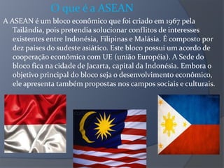 O que é a ASEAN
A ASEAN é um bloco econômico que foi criado em 1967 pela
Tailândia, pois pretendia solucionar conflitos de interesses
existentes entre Indonésia, Filipinas e Malásia. É composto por
dez países do sudeste asiático. Este bloco possui um acordo de
cooperação econômica com UE (união Européia). A Sede do
bloco fica na cidade de Jacarta, capital da Indonésia. Embora o
objetivo principal do bloco seja o desenvolvimento econômico,
ele apresenta também propostas nos campos sociais e culturais.
 
