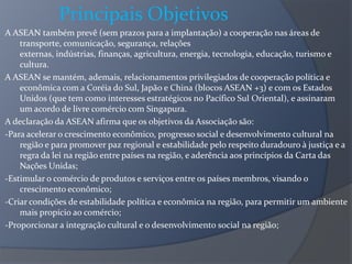Principais Objetivos
A ASEAN também prevê (sem prazos para a implantação) a cooperação nas áreas de
transporte, comunicação, segurança, relações
externas, indústrias, finanças, agricultura, energia, tecnologia, educação, turismo e
cultura.
A ASEAN se mantém, ademais, relacionamentos privilegiados de cooperação política e
econômica com a Coréia do Sul, Japão e China (blocos ASEAN +3) e com os Estados
Unidos (que tem como interesses estratégicos no Pacífico Sul Oriental), e assinaram
um acordo de livre comércio com Singapura.
A declaração da ASEAN afirma que os objetivos da Associação são:
-Para acelerar o crescimento econômico, progresso social e desenvolvimento cultural na
região e para promover paz regional e estabilidade pelo respeito duradouro à justiça e a
regra da lei na região entre países na região, e aderência aos princípios da Carta das
Nações Unidas;
-Estimular o comércio de produtos e serviços entre os países membros, visando o
crescimento econômico;
-Criar condições de estabilidade política e econômica na região, para permitir um ambiente
mais propício ao comércio;
-Proporcionar a integração cultural e o desenvolvimento social na região;
 