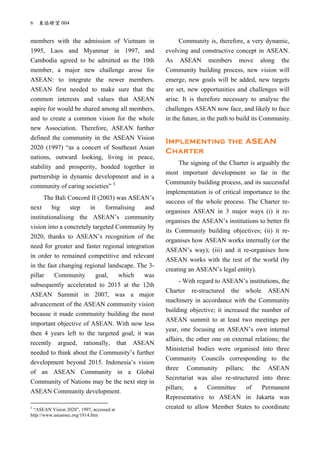 6 東協瞭望 004
members with the admission of Vietnam in
1995, Laos and Myanmar in 1997, and
Cambodia agreed to be admitted as the 10th
member, a major new challenge arose for
ASEAN: to integrate the newer members.
ASEAN first needed to make sure that the
common interests and values that ASEAN
aspire for would be shared among all members,
and to create a common vision for the whole
new Association. Therefore, ASEAN further
defined the community in the ASEAN Vision
2020 (1997) “as a concert of Southeast Asian
nations, outward looking, living in peace,
stability and prosperity, bonded together in
partnership in dynamic development and in a
community of caring societies” 3.
The Bali Concord II (2003) was ASEAN’s
next big step in formalising and
institutionalising the ASEAN’s community
vision into a concretely targeted Community by
2020, thanks to ASEAN’s recognition of the
need for greater and faster regional integration
in order to remained competitive and relevant
in the fast changing regional landscape. The 3-
pillar Community goal, which was
subsequently accelerated to 2015 at the 12th
ASEAN Summit in 2007, was a major
advancement of the ASEAN community vision
because it made community building the most
important objective of ASEAN. With now less
then 4 years left to the targeted goal, it was
recently argued, rationally, that ASEAN
needed to think about the Community’s further
development beyond 2015. Indonesia’s vision
of an ASEAN Community in a Global
Community of Nations may be the next step in
ASEAN Community development.
3
“ASEAN Vision 2020”, 1997, accessed at
http://www.aseansec.org/1814.htm
Community is, therefore, a very dynamic,
evolving and constructive concept in ASEAN.
As ASEAN members move along the
Community building process, new vision will
emerge, new goals will be added, new targets
are set, new opportunities and challenges will
arise. It is therefore necessary to analyse the
challenges ASEAN now face, and likely to face
in the future, in the path to build its Community.
Implementing the ASEAN
Charter
The signing of the Charter is arguably the
most important development so far in the
Community building process, and its successful
implementation is of critical importance to the
success of the whole process. The Charter re-
organises ASEAN in 3 major ways (i) it re-
organises the ASEAN’s institutions to better fit
its Community building objectives; (ii) it re-
organises how ASEAN works internally (or the
ASEAN’s way); (iii) and it re-organises how
ASEAN works with the rest of the world (by
creating an ASEAN’s legal entity).
- With regard to ASEAN’s institutions, the
Charter re-structured the whole ASEAN
machinery in accordance with the Community
building objective; it increased the number of
ASEAN summit to at least two meetings per
year, one focusing on ASEAN’s own internal
affairs, the other one on external relations; the
Ministerial bodies were organised into three
Community Councils corresponding to the
three Community pillars; the ASEAN
Secretariat was also re-structured into three
pillars; a Committee of Permanent
Representative to ASEAN in Jakarta was
created to allow Member States to coordinate
 