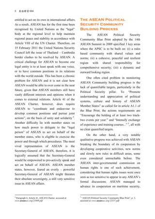 8 東協瞭望 004
entitled to act on its own in international affairs.
As a result, ASEAN has for the first time been
recognised by United Nations as the “legal”
body at the regional level to help maintain
regional peace and stability in accordance with
Article VIII of the UN Charter. Therefore, on
15 February 2011 the United Nations Security
Council left the issue of Thailand – Cambodia
border clashes to be resolved by ASEAN. A
critical challenge for ASEAN to become one
legal entity is to at least speak with one voice,
or to have common positions in its relations
with the world outside. This has been a chronic
problem for ASEAN and it is not clear how
ASEAN would be able to over come in the near
future, given that ASEAN members still have
vastly different interests and opinions when it
comes to external relations. Article 41 of the
ASEAN Charter, however, does require
ASEAN to “coordinate and endeavour to
develop common positions and pursue joint
actions”, on the basis of unity and solidarity 4
.
Another difficulty lie with member states on
how much power to delegate to the “legal
person” of ASEAN to act on behalf of the
member states, who is eligible to exercise the
power and through which procedures. The most
vivid representation of ASEAN is the
Secretary-General of ASEAN, therefore, it is
logically assumed that the Secretary-General
would be empowered to pro-actively speak and
act on behalf of ASEAN. ASEAN member
states, however, feared an overly – powerful
Secretary-General of ASEAN might threaten
their absolute sovereignty, a still very sensitive
issue in ASEAN affairs.
4
Paragraph 4, Article 41, ASEAN Charter, accessed at
www.aseansec.org/21069.pdf
The ASEAN Political
Security Community
Building Process
The ASEAN Political Security
Community Blue Print adopted by the 14th
ASEAN Summit in 2009 specified 3 key areas
where the APSC is to be built on: (i) a rules
based community with shared values and
norms; (ii) a cohesive, peaceful and resilient
region with shared responsibility for
comprehensive security; (iii) a dynamic and
outward looking region.
One often cited problem in monitoring
ASEAN Community building progress is the
lack of quantifiable targets, particularly in the
Political Security pillar. To “Promote
understanding and appreciation of political
systems, culture and history of ASEAN
Member States” as called for in article A1.1 of
the Blue Print, the actions requirements are
“Encourage the holding of at least two track-
two events per year.” and “Intensify exchange
of experience and training courses...” 5
, all with
no clear quantified targets.
On the other hand, a very notable
qualitative progress was achieved with ASEAN
breaking the boundary of its cooperation by
developing cooperative activities, new norms
and slowly new rules in difficult areas, some
even considered untouchable before. The
ASEAN inter-governmental commission on
human rights is one of such achievement,
considering that human rights issues were once
seen as too sensitive to appear in any ASEAN’s
formal discussions. ASEAN managed to
advance its cooperation on maritime security,
5
“ASEAN Political Security Community Blue Print”, p. 3,
accessed at www.aseansec.org/22337.pdf
 