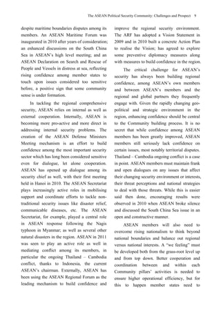 The ASEAN Political Security Community: Challenges and Prospect 9
despite maritime boundaries disputes among its
members. An ASEAN Maritime Forum was
inaugurated in 2010 after years of consideration;
an enhanced discussions on the South China
Sea in ASEAN’s high level meeting; and an
ASEAN Declaration on Search and Rescue of
People and Vessels in distress at sea, reflecting
rising confidence among member states to
touch upon issues considered too sensitive
before, a positive sign that some community
sense is under formation.
In tackling the regional comprehensive
security, ASEAN relies on internal as well as
external cooperation. Internally, ASEAN is
becoming more pro-active and more direct in
addressing internal security problems. The
creation of the ASEAN Defense Ministers
Meeting mechanism is an effort to build
confidence among the most important security
sector which has long been considered sensitive
even for dialogue, let alone cooperation.
ASEAN has opened up dialogue among its
security chief as well, with their first meeting
held in Hanoi in 2010. The ASEAN Secretariat
plays increasingly active roles in mobilising
support and coordinate efforts to tackle non-
traditional security issues like disaster relief,
communicable diseases, etc. The ASEAN
Secretariat, for example, played a central role
in ASEAN response following the Nagis
typhoon in Myanmar; as well as several other
natural disasters in the region. ASEAN in 2011
was seen to play an active role as well in
mediating conflict among its members, in
particular the ongoing Thailand – Cambodia
conflict, thanks to Indonesia, the current
ASEAN’s chairman. Externally, ASEAN has
been using the ASEAN Regional Forum as the
leading mechanism to build confidence and
improve the regional security environment.
The ARF has adopted a Vision Statement in
2009 and in 2010 built a concrete Action Plan
to realise the Vision; has agreed to explore
some preventive diplomacy measures along
with measures to build confidence in the region.
The critical challenge for ASEAN’s
security has always been building regional
confidence, among ASEAN’s own members
and between ASEAN’s members and the
regional and global partners they frequently
engage with. Given the rapidly changing geo-
political and strategic environment in the
region, enhancing confidence should be central
to the Community building process. It is no
secret that while confidence among ASEAN
members has been greatly improved, ASEAN
members still seriously lack confidence on
certain issues, most notably territorial disputes.
Thailand – Cambodia ongoing conflict is a case
in point. ASEAN members must maintain frank
and open dialogues on any issues that affect
their changing security environment or interests,
their threat perceptions and national strategies
to deal with those threats. While this is easier
said then done, encouraging results were
observed in 2010 when ASEAN broke silence
and discussed the South China Sea issue in an
open and constructive manner.
ASEAN members will also need to
overcome rising nationalism to think beyond
national boundaries and balance out regional
versus national interests. A “we feeling” must
be developed both from the grass-root level up
and from top down. Better cooperation and
coordination between and within each
Community pillars’ activities is needed to
ensure higher operational efficiency, but for
this to happen member states need to
 